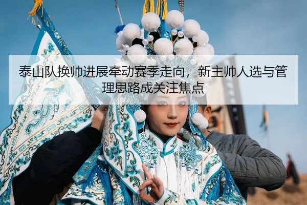 泰山队换帅进展牵动赛季走向，新主帅人选与管理思路成关注焦点